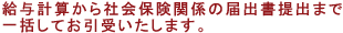 給与計算から社会保険関係の届出書提出まで一括してお引受いたします。